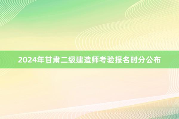 2024年甘肃二级建造师考验报名时分公布