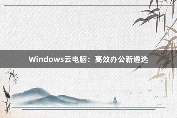 Windows云电脑：高效办公新遴选