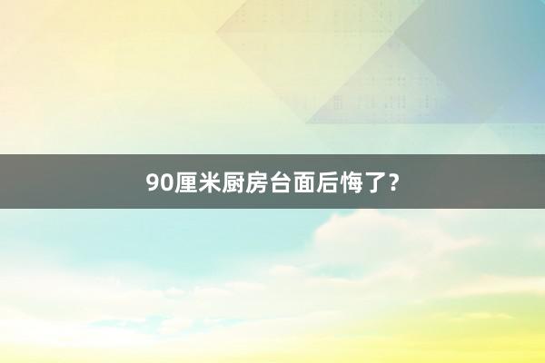 90厘米厨房台面后悔了？