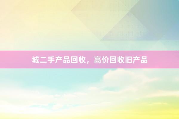 城二手产品回收，高价回收旧产品