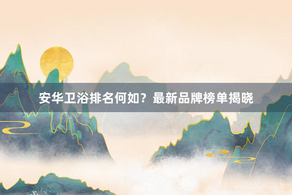 安华卫浴排名何如？最新品牌榜单揭晓