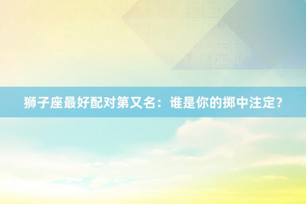狮子座最好配对第又名：谁是你的掷中注定？
